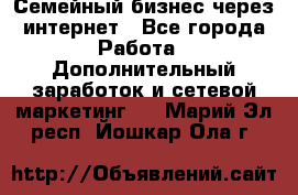 Семейный бизнес через интернет - Все города Работа » Дополнительный заработок и сетевой маркетинг   . Марий Эл респ.,Йошкар-Ола г.